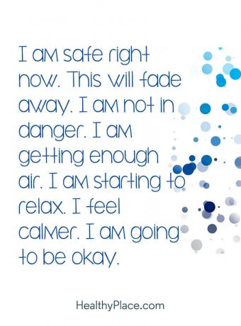 सकारात्मक पुष्टि मन की स्थिति पर ला सकती है - मैं अभी सुरक्षित हूं। यह दूर हो जाएगा। मैं खतरे में नहीं हूं। मुझे पर्याप्त हवा मिल रही है। मैं आराम करने लगा हूं। मैं शांत महसूस करता हूं। मैं ठीक होने जा रहा हूं।